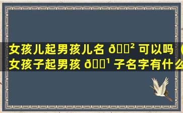 女孩儿起男孩儿名 🌲 可以吗（女孩子起男孩 🌹 子名字有什么说法吗）